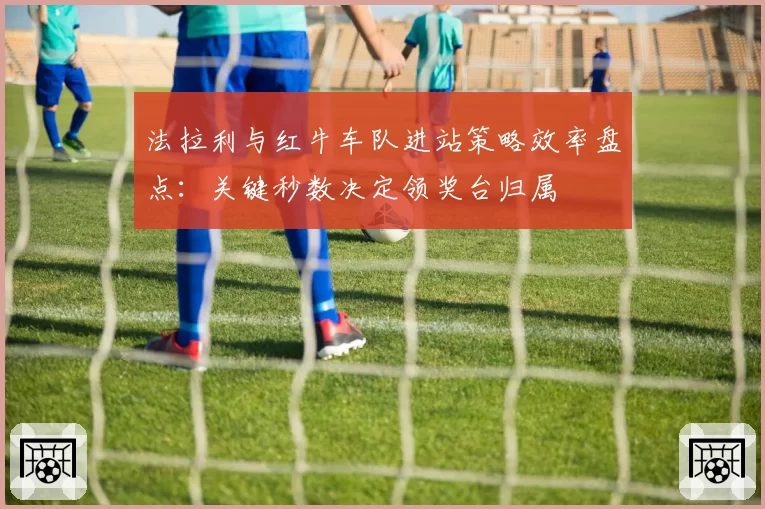 法拉利与红牛车队进站策略效率盘点：关键秒数决定领奖台归属