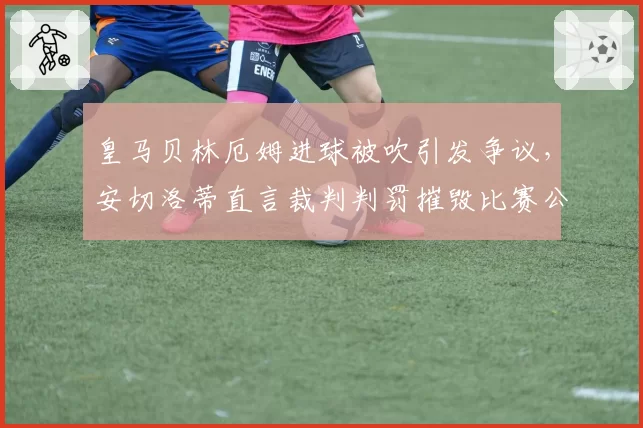 皇马贝林厄姆进球被吹引发争议,安切洛蒂直言裁判判罚摧毁比赛公平