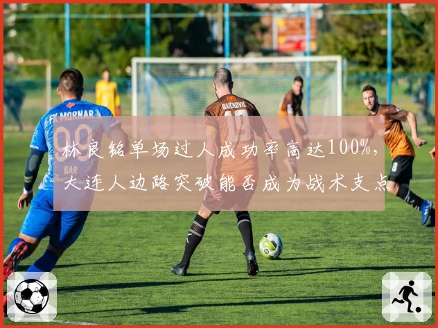 林良铭单场过人成功率高达100%,大连人边路突破能否成为战术支点?