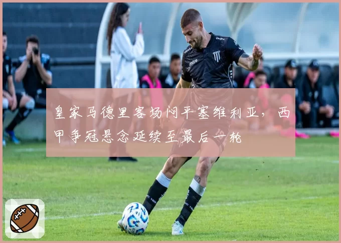 皇家马德里客场闷平塞维利亚,西甲争冠悬念延续至最后一轮