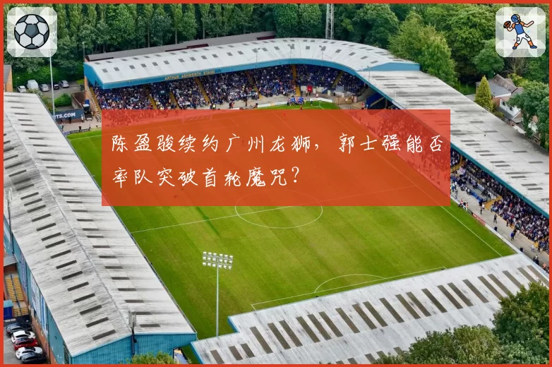 陈盈骏续约广州龙狮,郭士强能否率队突破首轮魔咒?
