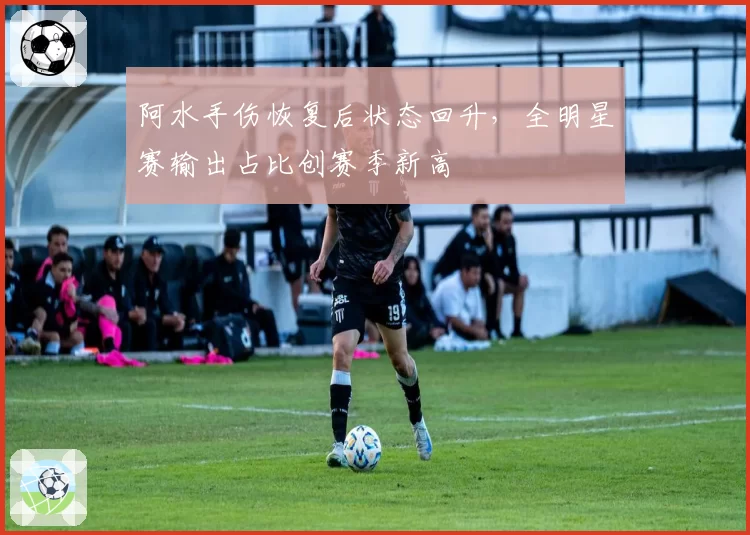 阿水手伤恢复后状态回升，全明星赛输出占比创赛季新高