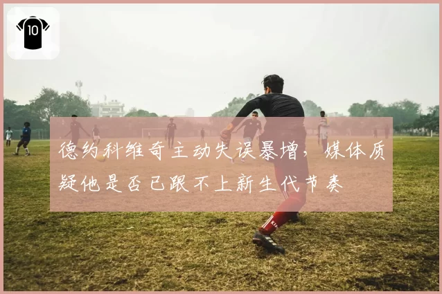 德约科维奇主动失误暴增，媒体质疑他是否已跟不上新生代节奏
