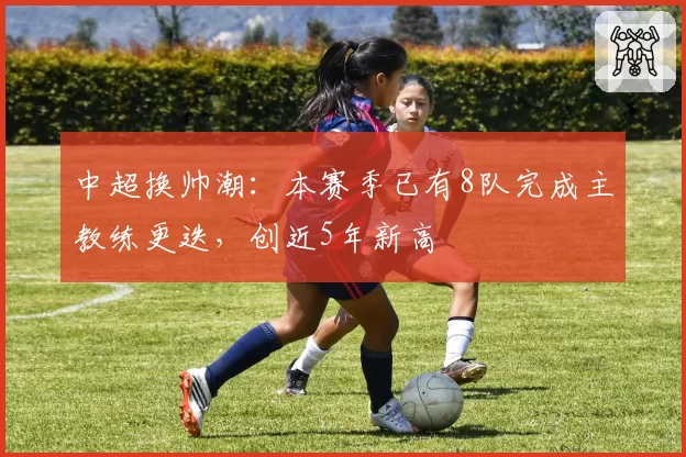 中超换帅潮：本赛季已有8队完成主教练更迭，创近5年新高