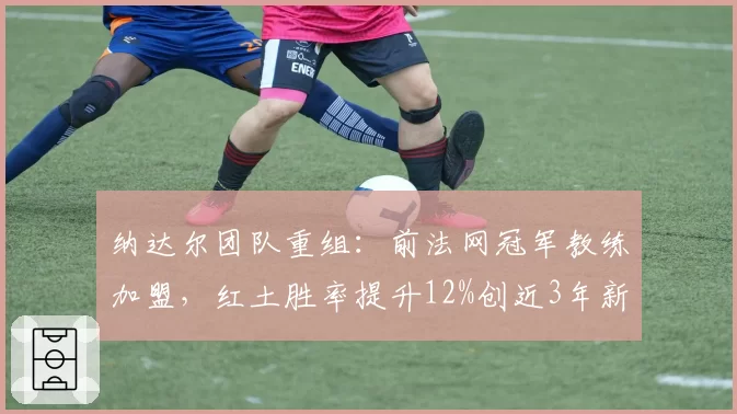 纳达尔团队重组:前法网冠军教练加盟,红土胜率提升12%创近3年新高