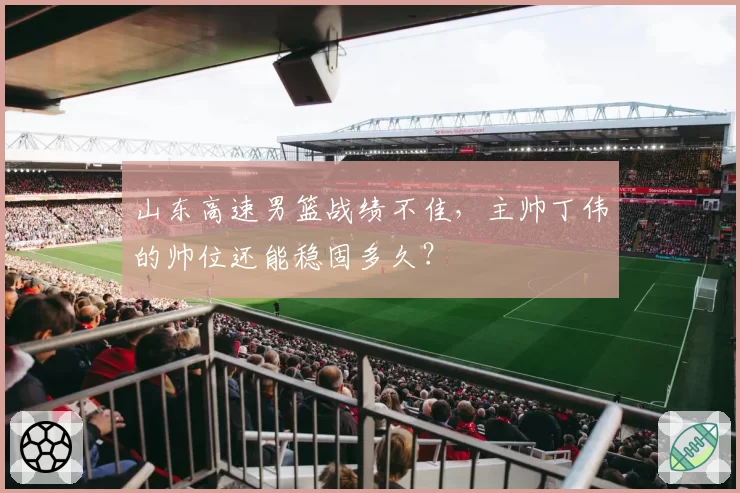 山东高速男篮战绩不佳,主帅丁伟的帅位还能稳固多久?