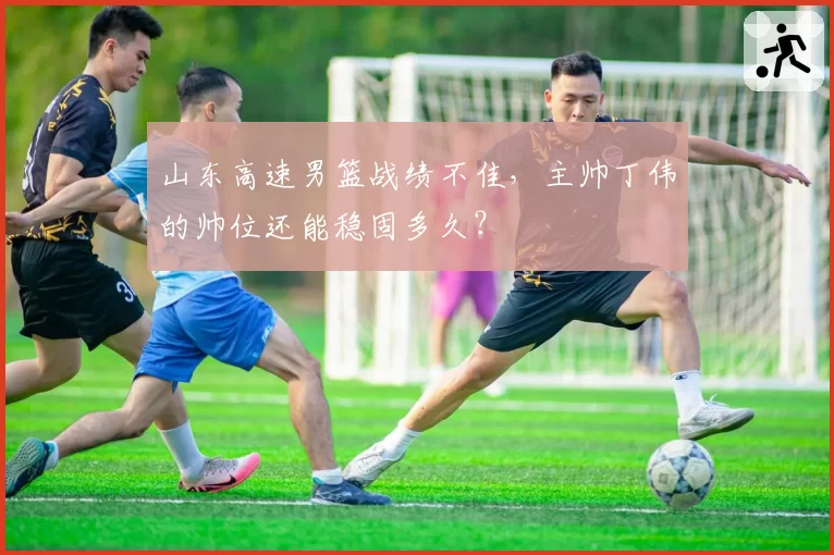 山东高速男篮战绩不佳,主帅丁伟的帅位还能稳固多久?
