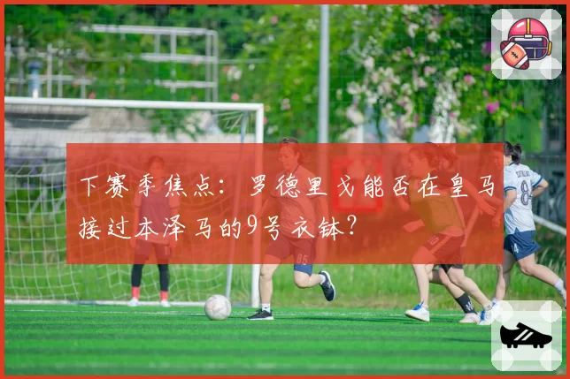 下赛季焦点:罗德里戈能否在皇马接过本泽马的9号衣钵?