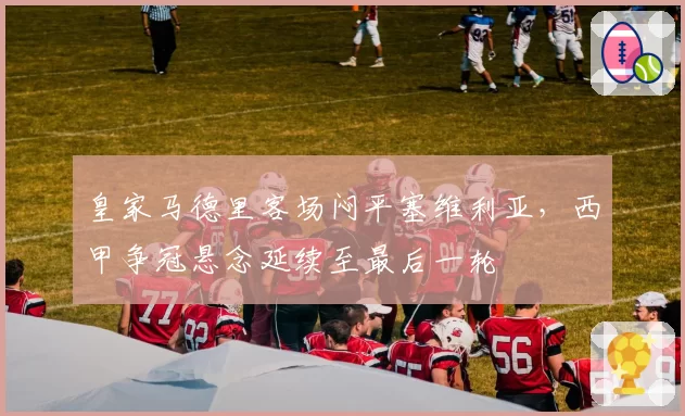 皇家马德里客场闷平塞维利亚,西甲争冠悬念延续至最后一轮