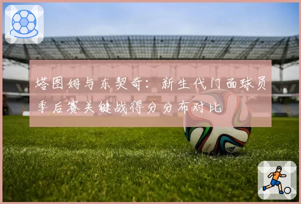 塔图姆与东契奇:新生代门面球员季后赛关键战得分分布对比