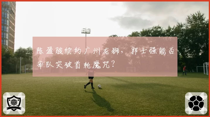 陈盈骏续约广州龙狮，郭士强能否率队突破首轮魔咒？