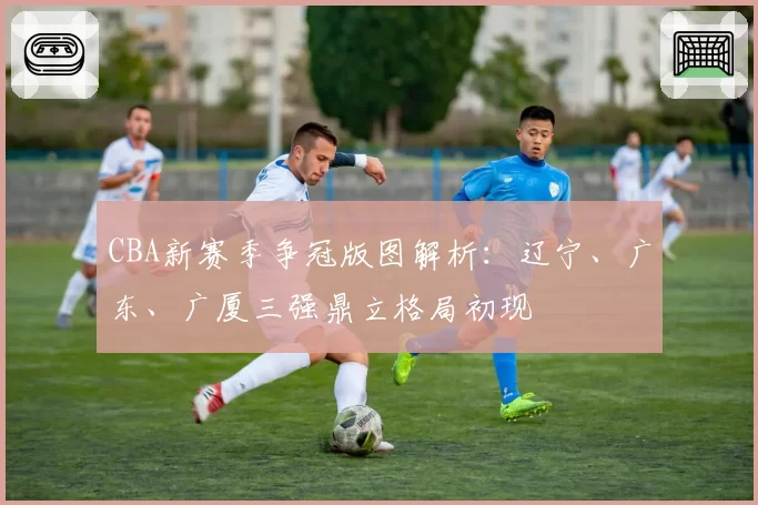 CBA新赛季争冠版图解析：辽宁、广东、广厦三强鼎立格局初现