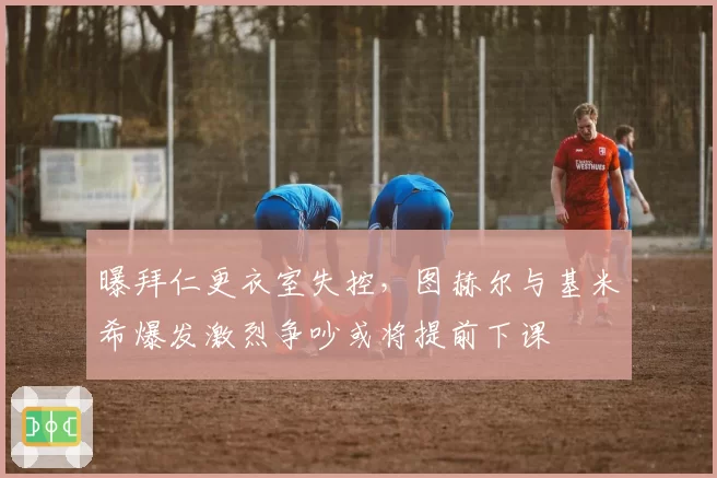 曝拜仁更衣室失控,图赫尔与基米希爆发激烈争吵或将提前下课