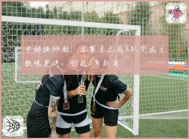 中超换帅潮:本赛季已有8队完成主教练更迭,创近5年新高