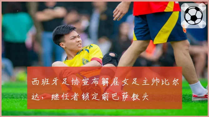 西班牙足协宣布解雇女足主帅比尔达,继任者锁定前巴萨教头