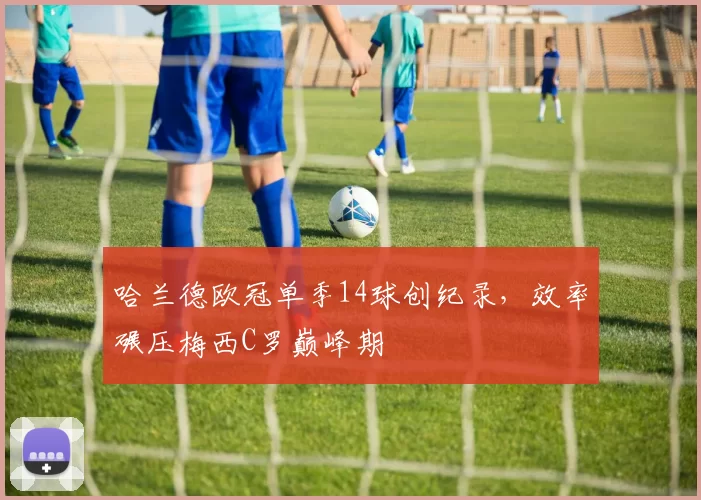 哈兰德欧冠单季14球创纪录，效率碾压梅西C罗巅峰期