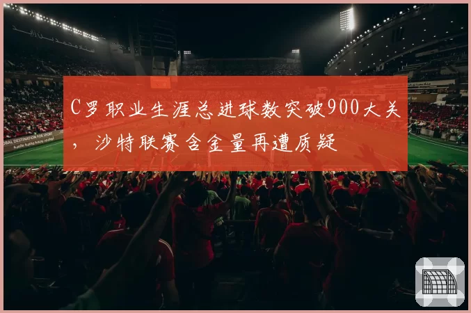 C罗职业生涯总进球数突破900大关,沙特联赛含金量再遭质疑