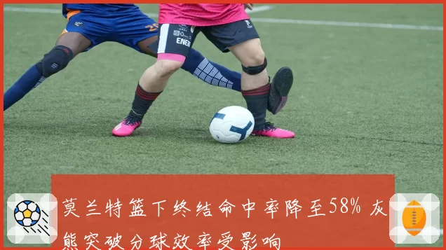 莫兰特篮下终结命中率降至58% 灰熊突破分球效率受影响