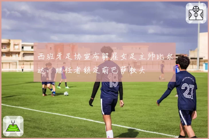 西班牙足协宣布解雇女足主帅比尔达，继任者锁定前巴萨教头
