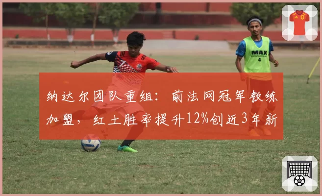 纳达尔团队重组:前法网冠军教练加盟,红土胜率提升12%创近3年新高