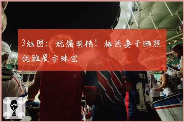 3组图：妩媚明艳！梅西妻子晒照 优雅展示珠宝