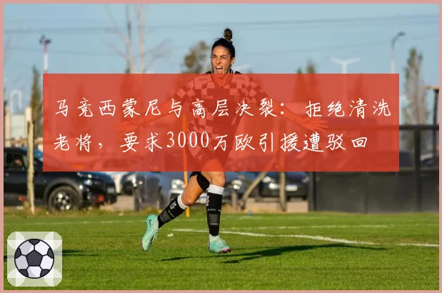马竞西蒙尼与高层决裂：拒绝清洗老将，要求3000万欧引援遭驳回
