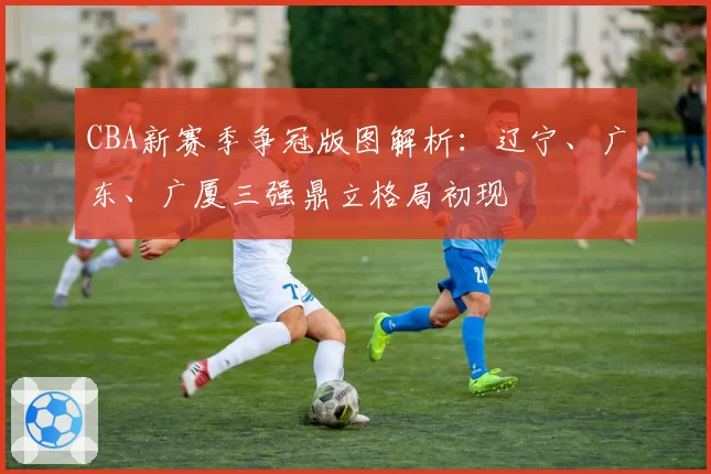 CBA新赛季争冠版图解析：辽宁、广东、广厦三强鼎立格局初现