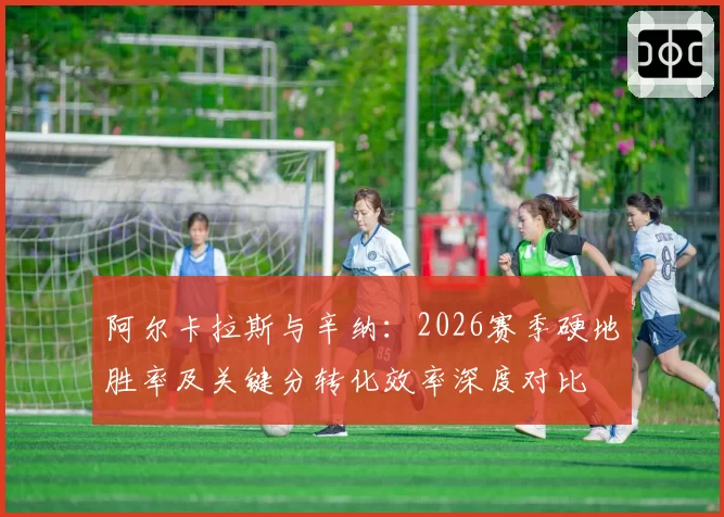 阿尔卡拉斯与辛纳:2026赛季硬地胜率及关键分转化效率深度对比