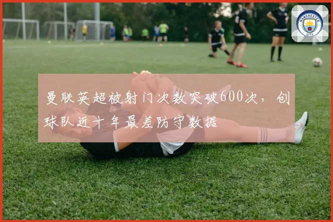 曼联英超被射门次数突破600次，创球队近十年最差防守数据