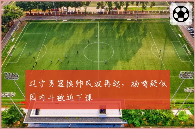 辽宁男篮换帅风波再起，杨鸣疑似因内斗被迫下课