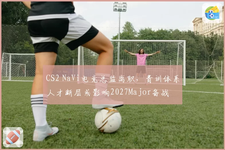 CS2 NaVi电竞总监离职，青训体系人才断层或影响2027Major备战