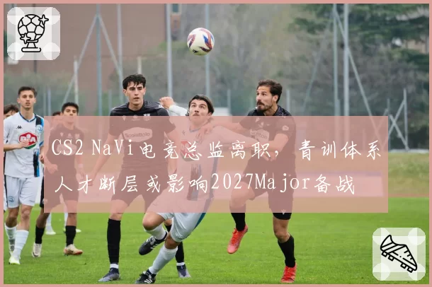 CS2 NaVi电竞总监离职，青训体系人才断层或影响2027Major备战
