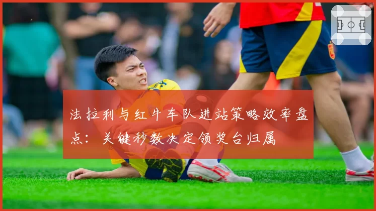 法拉利与红牛车队进站策略效率盘点:关键秒数决定领奖台归属